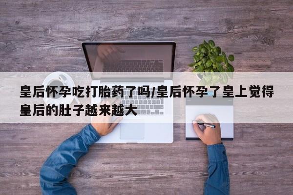流产药微信皇后怀孕吃打胎药了吗/皇后怀孕了皇上觉得皇后的肚子越来越大