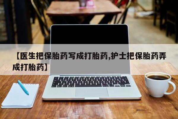 流产药微信【医生把保胎药写成打胎药,护士把保胎药弄成打胎药】