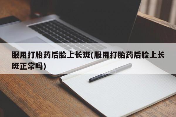 流产药微信服用打胎药后脸上长斑(服用打胎药后脸上长斑正常吗)