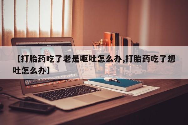 流产药微信【打胎药吃了老是呕吐怎么办,打胎药吃了想吐怎么办】