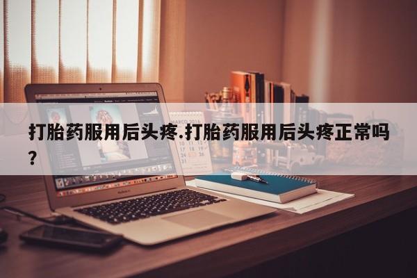 流产药微信打胎药服用后头疼.打胎药服用后头疼正常吗?