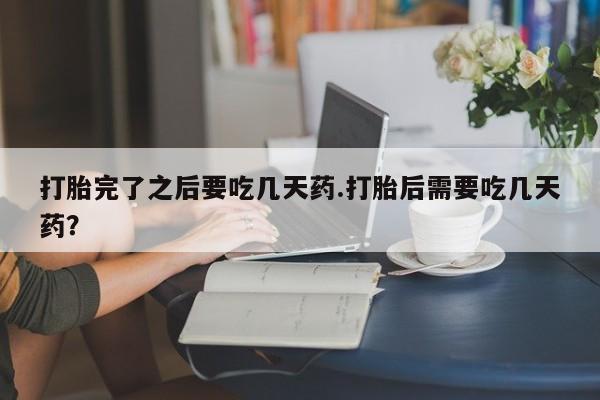 流产药微信打胎完了之后要吃几天药.打胎后需要吃几天药?
