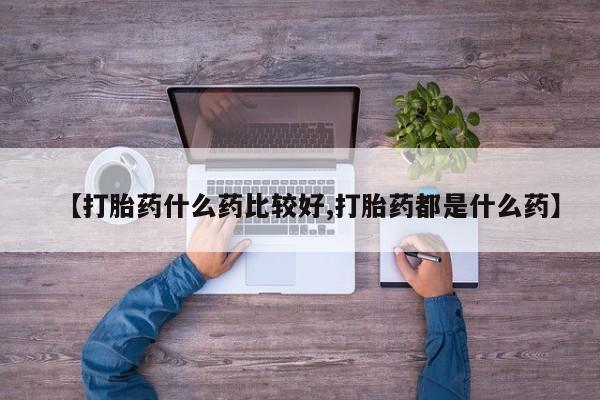 流产药微信【打胎药什么药比较好,打胎药都是什么药】