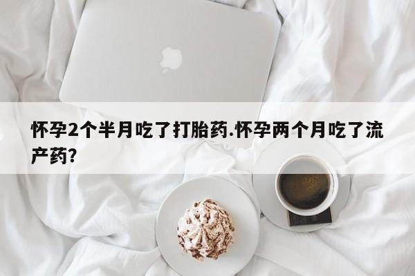 流产药微信怀孕2个半月吃了打胎药.怀孕两个月吃了流产药？