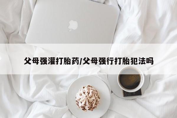 流产药微信父母强灌打胎药/父母强行打胎犯法吗