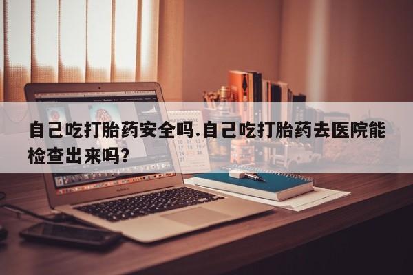 流产药微信自己吃打胎药安全吗.自己吃打胎药去医院能检查出来吗？