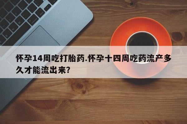 流产药微信怀孕14周吃打胎药.怀孕十四周吃药流产多久才能流出来？
