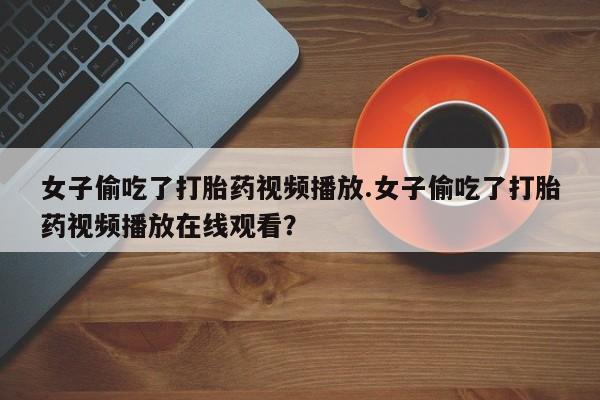 流产药微信女子偷吃了打胎药视频播放.女子偷吃了打胎药视频播放在线观看？