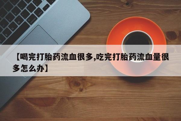 流产药微信【喝完打胎药流血很多,吃完打胎药流血量很多怎么办】