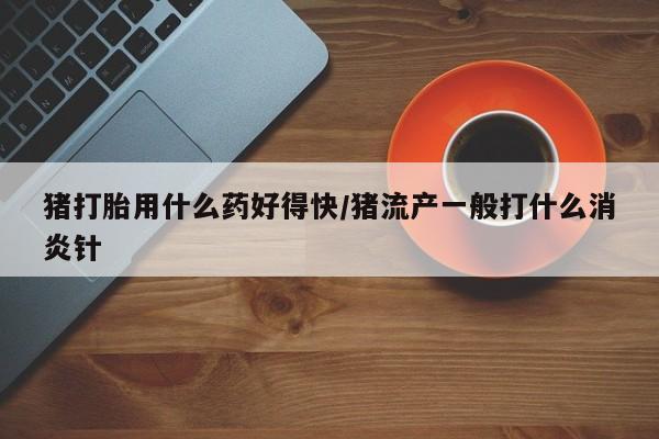 流产药微信猪打胎用什么药好得快/猪流产一般打什么消炎针