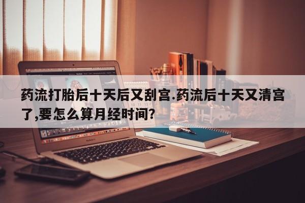 流产药微信药流打胎后十天后又刮宫.药流后十天又清宫了,要怎么算月经时间？