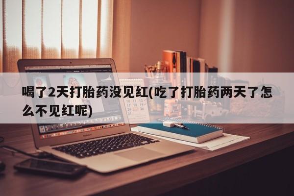 流产药微信喝了2天打胎药没见红(吃了打胎药两天了怎么不见红呢)