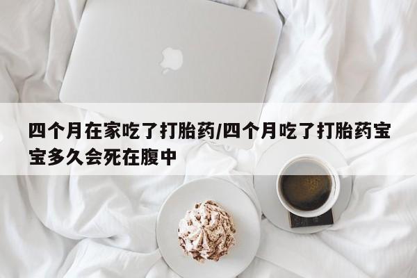 流产药微信四个月在家吃了打胎药/四个月吃了打胎药宝宝多久会死在腹中