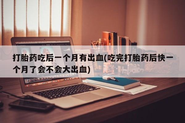 流产药微信打胎药吃后一个月有出血(吃完打胎药后快一个月了会不会大出血)