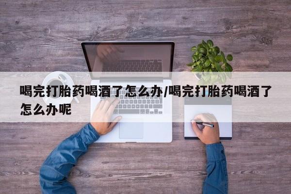 流产药微信喝完打胎药喝酒了怎么办/喝完打胎药喝酒了怎么办呢