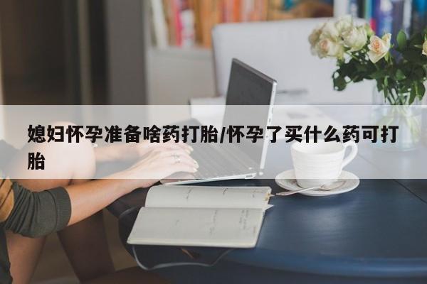 流产药微信媳妇怀孕准备啥药打胎/怀孕了买什么药可打胎