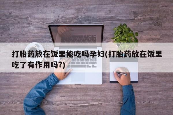 流产药微信打胎药放在饭里能吃吗孕妇(打胎药放在饭里吃了有作用吗?)