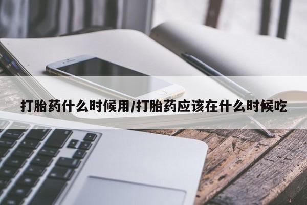 流产药微信打胎药什么时候用/打胎药应该在什么时候吃