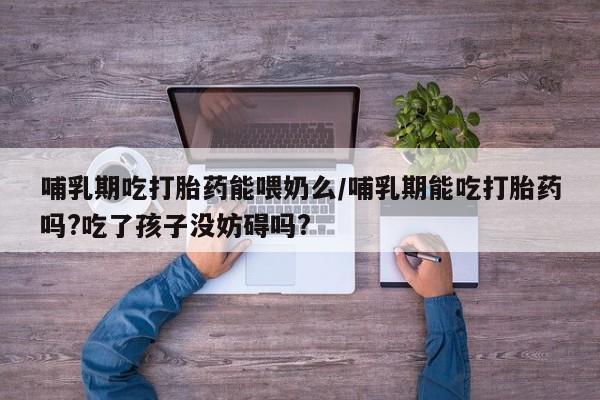 流产药微信哺乳期吃打胎药能喂奶么/哺乳期能吃打胎药吗?吃了孩子没妨碍吗?