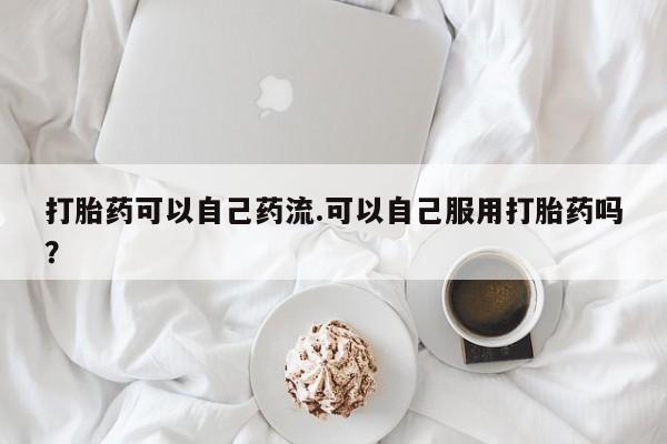 流产药微信打胎药可以自己药流.可以自己服用打胎药吗？