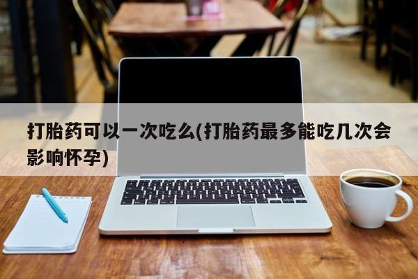 流产药微信打胎药可以一次吃么(打胎药最多能吃几次会影响怀孕)