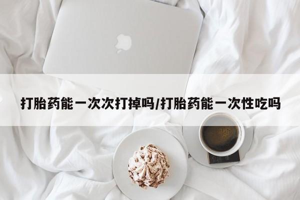 流产药微信打胎药能一次次打掉吗/打胎药能一次性吃吗
