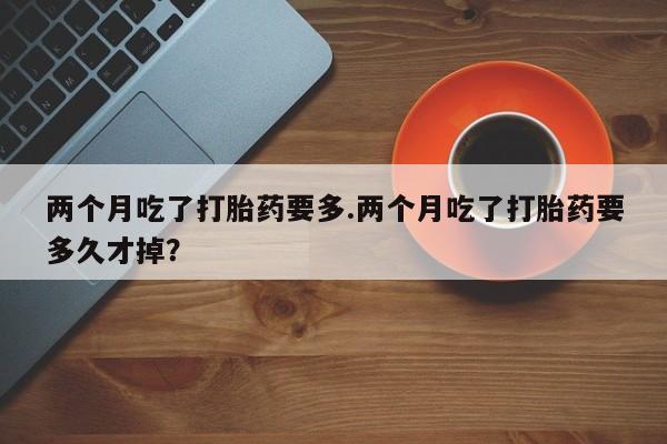 流产药微信两个月吃了打胎药要多.两个月吃了打胎药要多久才掉？