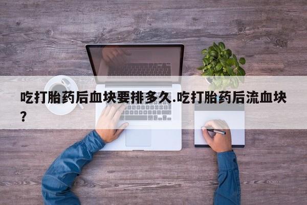 流产药微信吃打胎药后血块要排多久.吃打胎药后流血块？