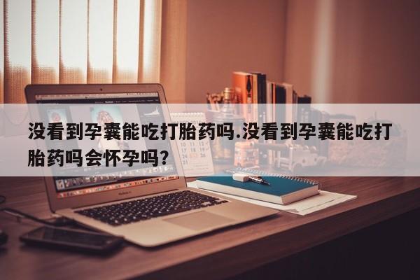 流产药微信没看到孕囊能吃打胎药吗.没看到孕囊能吃打胎药吗会怀孕吗？