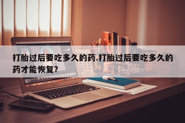 流产药微信打胎过后要吃多久的药.打胎过后要吃多久的药才能恢复？