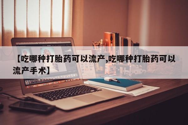 流产药微信【吃哪种打胎药可以流产,吃哪种打胎药可以流产手术】