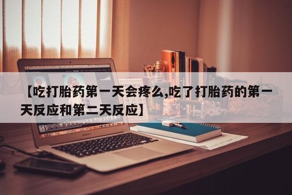 流产药微信【吃打胎药第一天会疼么,吃了打胎药的第一天反应和第二天反应】