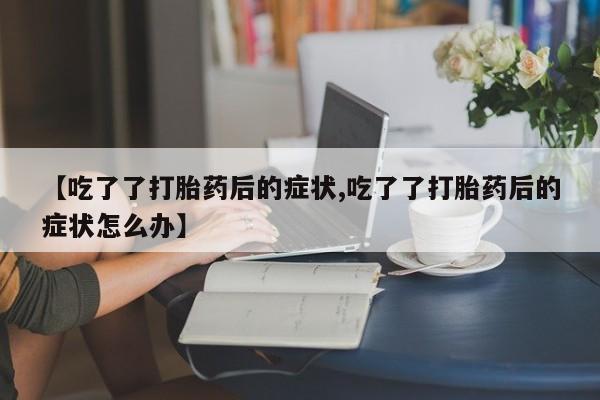 流产药微信【吃了了打胎药后的症状,吃了了打胎药后的症状怎么办】